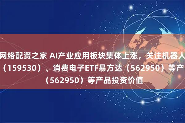 网络配资之家 AI产业应用板块集体上涨，关注机器人ETF易方达（159530）、消费电子ETF易方达（562950）等产品投资价值
