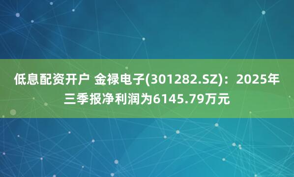 低息配资开户 金禄电子(301282.SZ)：2025年三季报净利润为6145.79万元