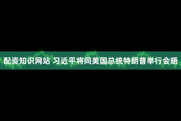 配资知识网站 习近平将同美国总统特朗普举行会晤