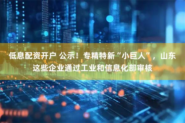 低息配资开户 公示！专精特新“小巨人”，山东这些企业通过工业和信息化部审核