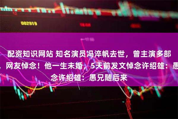 配资知识网站 知名演员冯淬帆去世，曾主演多部经典影片，网友悼念！他一生未婚，5天前发文悼念许绍雄：愚兄随后来