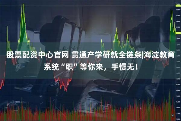 股票配资中心官网 贯通产学研就全链条|海淀教育系统“职”等你来，手慢无！