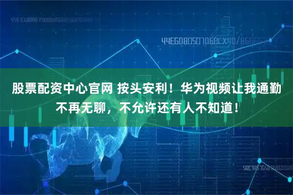 股票配资中心官网 按头安利！华为视频让我通勤不再无聊，不允许还有人不知道！