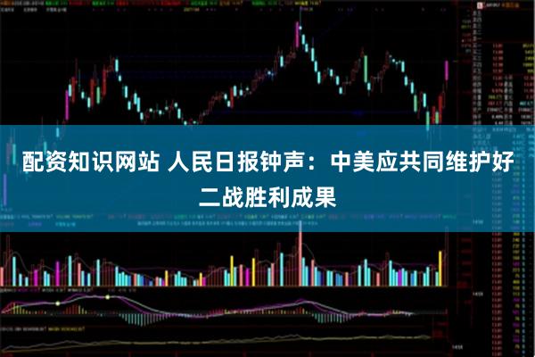 配资知识网站 人民日报钟声：中美应共同维护好二战胜利成果