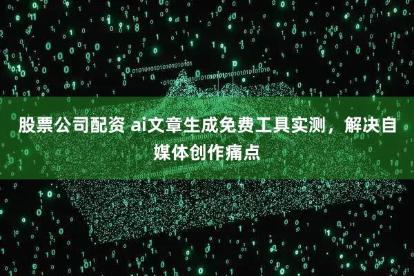 股票公司配资 ai文章生成免费工具实测，解决自媒体创作痛点